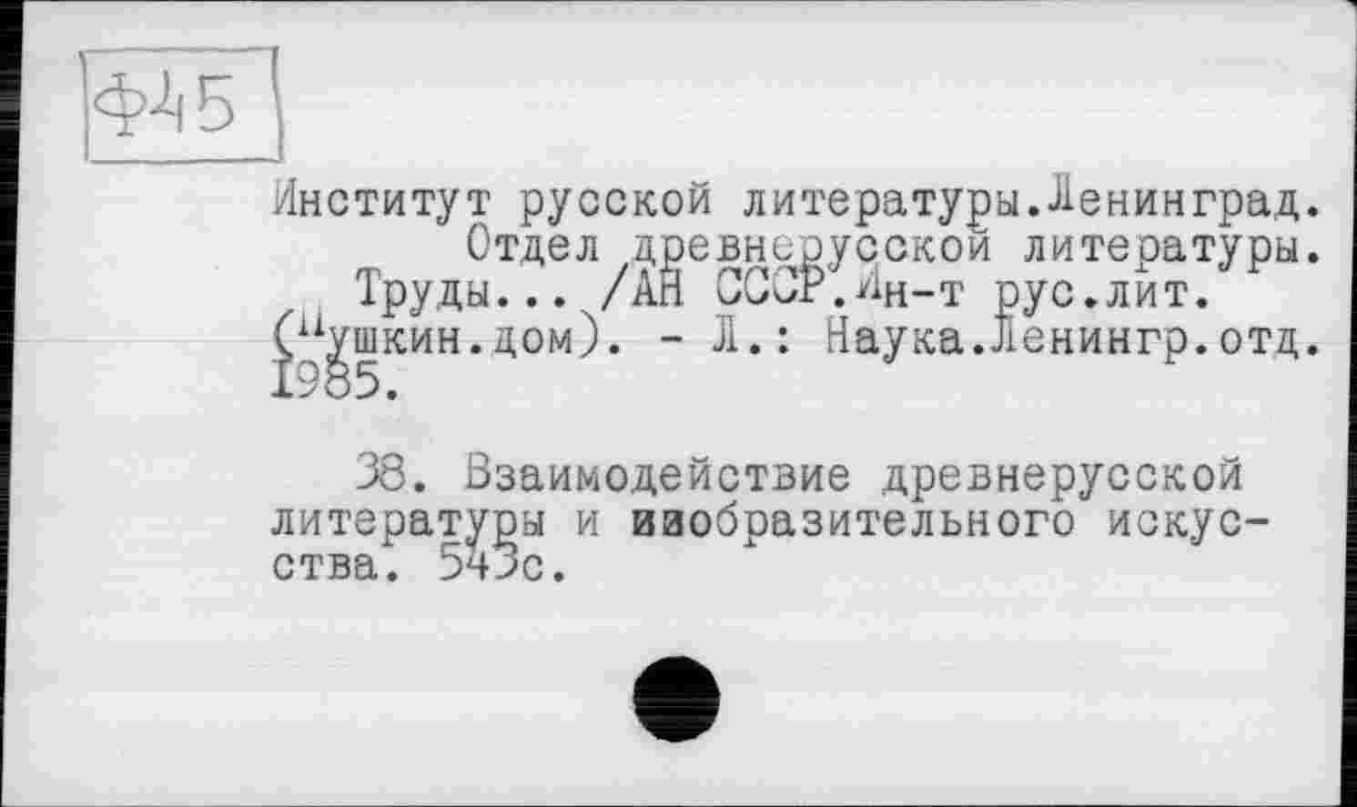 ﻿Институт русской литературы.Ленинград.
Отдел древнерусской литературы.
Труды... /АЙ СССР.Ин-т рус.лит.
(Пушкин.дом). - Л.: Наука.Ленингр.отд.
38. Взаимодействие древнерусской литературы и изобразительного искусства. 5чЗс.